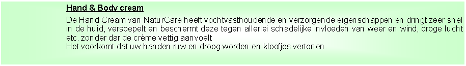 Tekstvak: Hand & Body cream
De Hand Cream van NaturCare heeft vochtvasthoudende en verzorgende eigenschappen en dringt zeer snel in de huid, versoepelt en beschermt deze tegen allerlei schadelijke invloeden van weer en wind, droge lucht etc. zonder dar de crème vettig aanvoelt
Het voorkomt dat uw handen ruw en droog worden en kloofjes vertonen.